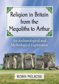 Title: Religion in Britain from the Megaliths to Arthur: An Archaeological and Mythological Exploration, Author: Robin Melrose