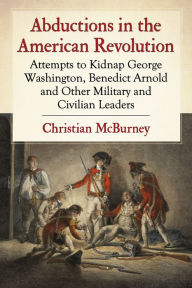 Title: Abductions in the American Revolution: Attempts to Kidnap George Washington, Benedict Arnold and Other Military and Civilian Leaders, Author: Christian McBurney