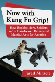 Title: Now with Kung Fu Grip!: How Bodybuilders, Soldiers and a Hairdresser Reinvented Martial Arts for America, Author: Jared Miracle