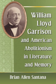 Title: William Lloyd Garrison and American Abolitionism in Literature and Memory, Author: Brian Allen Santana