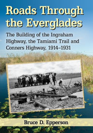 Title: Roads Through the Everglades: The Building of the Ingraham Highway, the Tamiami Trail and Conners Highway, 1914-1931, Author: Bruce D. Epperson