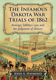 Title: The Infamous Dakota War Trials of 1862: Revenge, Military Law and the Judgment of History, Author: John A. Haymond