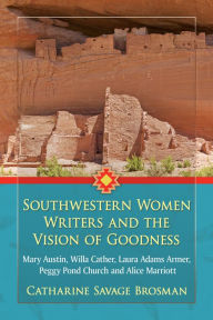 Title: Southwestern Women Writers and the Vision of Goodness: Mary Austin, Willa Cather, Laura Adams Armer, Peggy Pond Church and Alice Marriott, Author: Catharine Savage Brosman