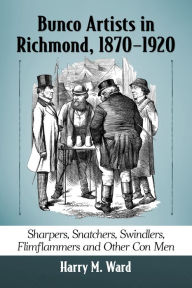 Title: Bunco Artists in Richmond, 1870-1920: Sharpers, Snatchers, Swindlers, Flimflammers and Other Con Men, Author: Harry M. Ward