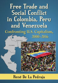 Title: Free Trade and Social Conflict in Colombia, Peru and Venezuela: Confronting U.S. Capitalism, 2000-2016, Author: René De La Pedraja