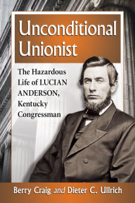 Title: Unconditional Unionist: The Hazardous Life of Lucian Anderson, Kentucky Congressman, Author: Berry Craig