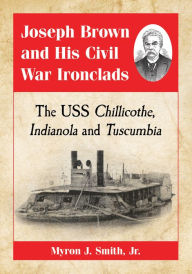 Title: Joseph Brown and His Civil War Ironclads: The USS Chillicothe, Indianola and Tuscumbia, Author: Myron J. Smith 