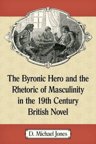 Title: The Byronic Hero and the Rhetoric of Masculinity in the 19th Century British Novel, Author: D. Michael Jones