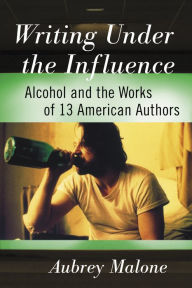 Title: Writing Under the Influence: Alcohol and the Works of 13 American Authors, Author: Aubrey Malone