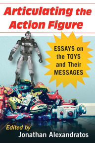 Title: Articulating the Action Figure: Essays on the Toys and Their Messages, Author: Jonathan Alexandratos