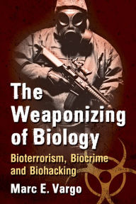 Title: The Weaponizing of Biology: Bioterrorism, Biocrime and Biohacking, Author: Marc E. Vargo