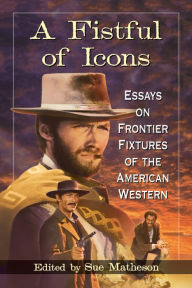 Title: A Fistful of Icons: Essays on Frontier Fixtures of the American Western, Author: Sue Matheson