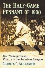 Title: The Half-Game Pennant of 1908: Four Teams Chase Victory in the American League, Author: Charles C. Alexander