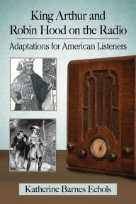 Title: King Arthur and Robin Hood on the Radio: Adaptations for American Listeners, Author: Katherine Barnes Echols