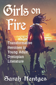 Title: Girls on Fire: Transformative Heroines in Young Adult Dystopian Literature, Author: Sarah Hentges