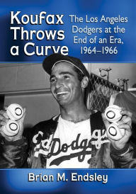 Title: Koufax Throws a Curve: The Los Angeles Dodgers at the End of an Era, 1964-1966, Author: Brian M. Endsley
