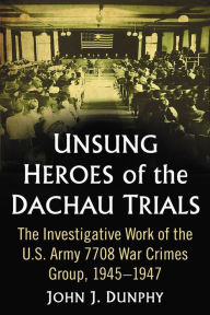 Title: Unsung Heroes of the Dachau Trials: The Investigative Work of the U.S. Army 7708 War Crimes Group, 1945-1947, Author: John J. Dunphy