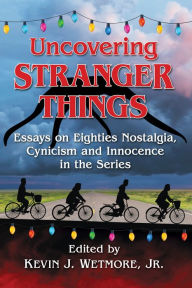 Title: Uncovering Stranger Things: Essays on Eighties Nostalgia, Cynicism and Innocence in the Series, Author: Kevin J. Wetmore Jr.