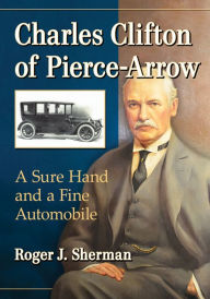 Title: Charles Clifton of Pierce-Arrow: A Sure Hand and a Fine Automobile, Author: Roger J. Sherman