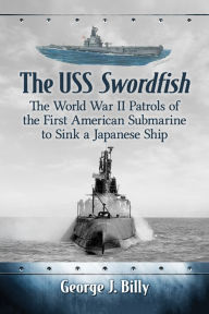 Title: The USS Swordfish: The World War II Patrols of the First American Submarine to Sink a Japanese Ship, Author: George J. Billy