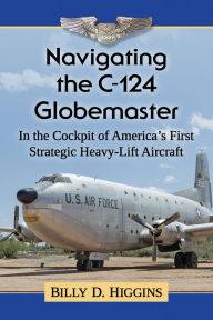 Title: Navigating the C-124 Globemaster: In the Cockpit of America's First Strategic Heavy-Lift Aircraft, Author: Billy D. Higgins