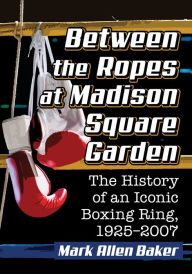 Title: Between the Ropes at Madison Square Garden: The History of an Iconic Boxing Ring, 1925-2007, Author: Mark Allen Baker