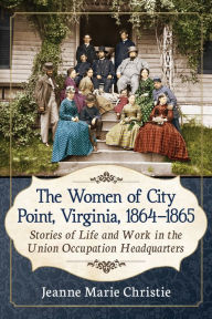 Title: The Women of City Point, Virginia, 1864-1865: Stories of Life and Work in the Union Occupation Headquarters, Author: Jeanne Marie Christie