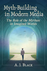 Title: Myth-Building in Modern Media: The Role of the Mytharc in Imagined Worlds, Author: A.J. Black