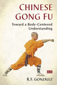 Title: Chinese Gong Fu: Toward a Body-Centered Understanding, Author: R.F. Gonzalez