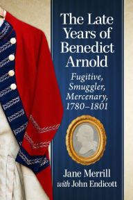 Title: The Late Years of Benedict Arnold: Fugitive, Smuggler, Mercenary, 1780-1801, Author: Jane Merrill