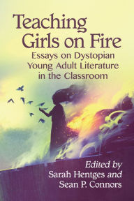 Title: Teaching Girls on Fire: Essays on Dystopian Young Adult Literature in the Classroom, Author: Sarah Hentges