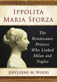 Title: Ippolita Maria Sforza: The Renaissance Princess Who Linked Milan and Naples, Author: Jeryldene M. Wood