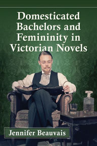 Title: Domesticated Bachelors and Femininity in Victorian Novels, Author: Jennifer Beauvais