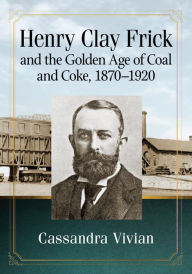 Title: Henry Clay Frick and the Golden Age of Coal and Coke, 1870-1920, Author: Cassandra Vivian