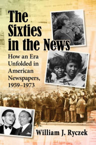 Title: The Sixties in the News: How an Era Unfolded in American Newspapers, 1959-1973, Author: William J. Ryczek