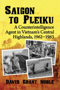 Title: Saigon to Pleiku: A Counterintelligence Agent in Vietnam's Central Highlands, 1962?1963, Author: David Grant Noble