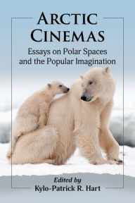 Title: Arctic Cinemas: Essays on Polar Spaces and the Popular Imagination, Author: Kylo-Patrick R. Hart