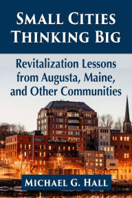 Title: Small Cities Thinking Big: Revitalization Lessons from Augusta, Maine, and Other Communities, Author: Michael G. Hall