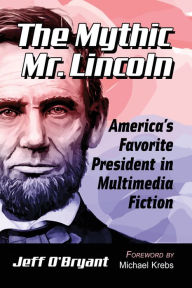 Title: The Mythic Mr. Lincoln: America's Favorite President in Multimedia Fiction, Author: Jeff O'Bryant