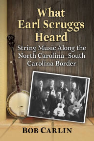 Title: What Earl Scruggs Heard: String Music Along the North Carolina-South Carolina Border, Author: Bob Carlin