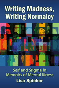 Title: Writing Madness, Writing Normalcy: Self and Stigma in Memoirs of Mental Illness, Author: Lisa Spieker