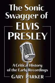 Title: The Sonic Swagger of Elvis Presley: A Critical History of the Early Recordings, Author: Gary Parker