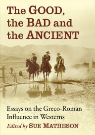 Title: The Good, the Bad and the Ancient: Essays on the Greco-Roman Influence in Westerns, Author: Sue Matheson