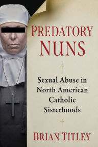 Title: Predatory Nuns: Sexual Abuse in North American Catholic Sisterhoods, Author: Brian Titley