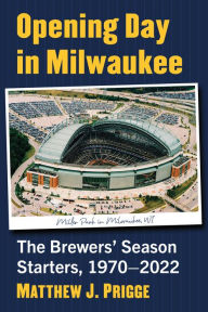 Title: Opening Day in Milwaukee: The Brewers' Season Starters, 1970-2022, Author: Matthew J. Prigge