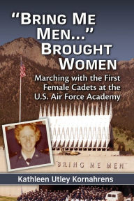 Title: Bring Me Men. Brought Women: Marching with the First Female Cadets at the U.S. Air Force Academy, Author: Kathleen Utley Kornahrens