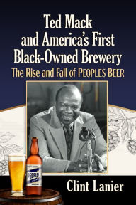 Title: Ted Mack and America's First Black-Owned Brewery: The Rise and Fall of Peoples Beer, Author: Clint Lanier
