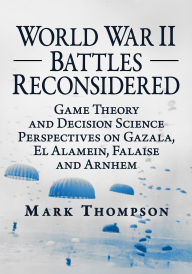Title: World War II Battles Reconsidered: Game Theory and Decision Science Perspectives on Gazala, El Alamein, Falaise and Arnhem, Author: Mark Thompson