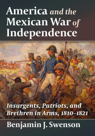 Title: America and the Mexican War of Independence: Insurgents, Patriots, and Brethren in Arms, 1810-1821, Author: Benjamin J. Swenson