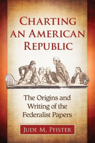 Title: Charting an American Republic: The Origins and Writing of the Federalist Papers, Author: Jude M. Pfister